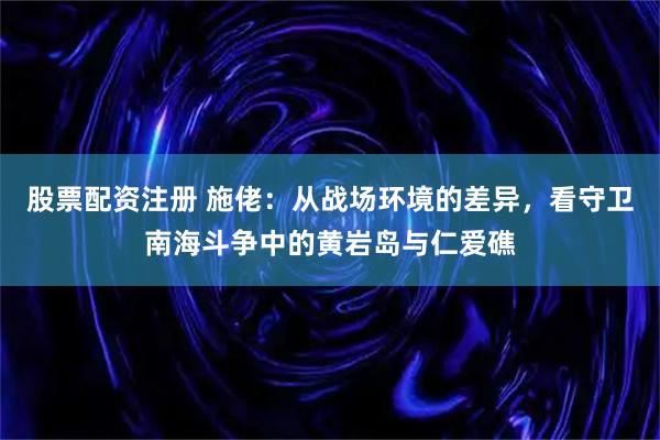 股票配资注册 施佬：从战场环境的差异，看守卫南海斗争中的黄岩岛与仁爱礁