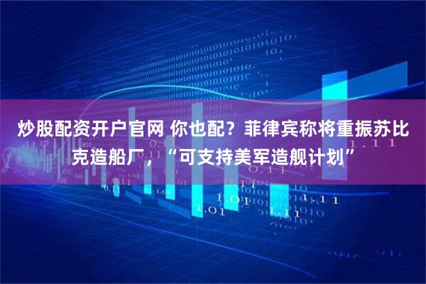 炒股配资开户官网 你也配？菲律宾称将重振苏比克造船厂，“可支持美军造舰计划”