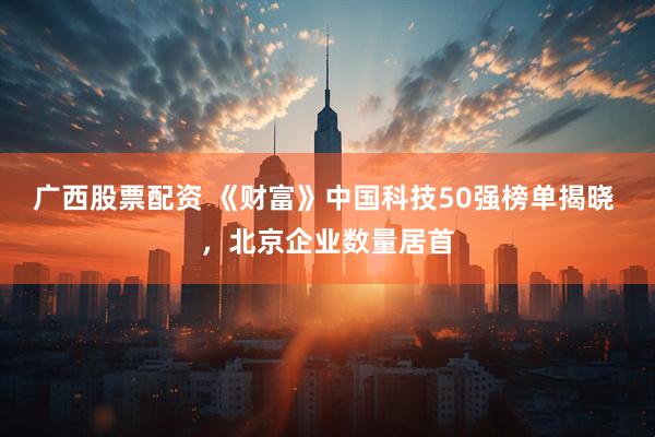 广西股票配资 《财富》中国科技50强榜单揭晓 ，北京企业数量居首