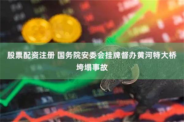 股票配资注册 国务院安委会挂牌督办黄河特大桥垮塌事故