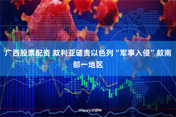 广西股票配资 叙利亚谴责以色列“军事入侵”叙南部一地区