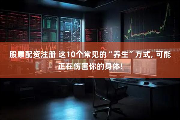 股票配资注册 这10个常见的“养生”方式, 可能正在伤害你的身体!