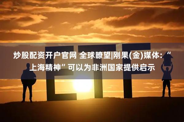 炒股配资开户官网 全球瞭望|刚果(金)媒体: “上海精神”可以为非洲国家提供启示