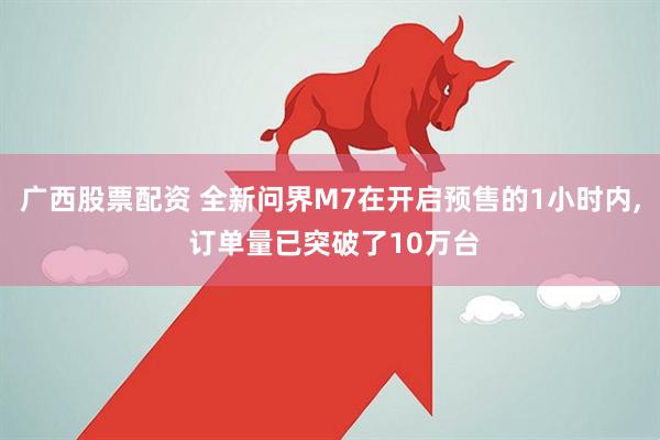 广西股票配资 全新问界M7在开启预售的1小时内, 订单量已突破了10万台