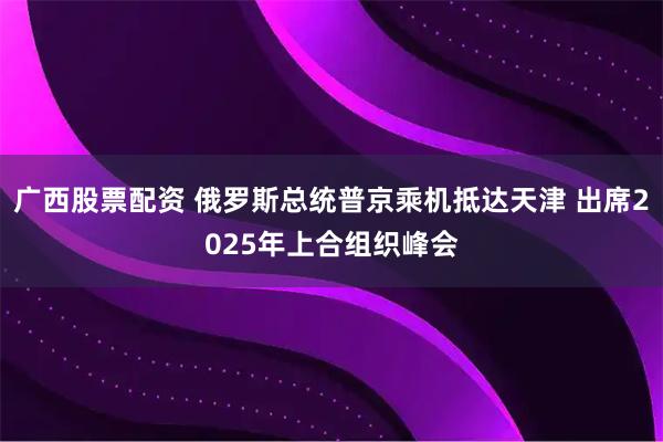 广西股票配资 俄罗斯总统普京乘机抵达天津 出席2025年上合组织峰会