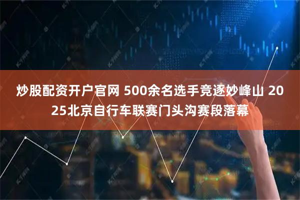 炒股配资开户官网 500余名选手竞逐妙峰山 2025北京自行车联赛门头沟赛段落幕