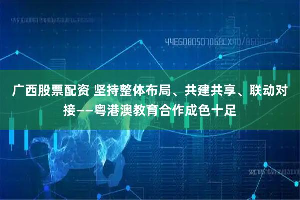 广西股票配资 坚持整体布局、共建共享、联动对接——粤港澳教育合作成色十足