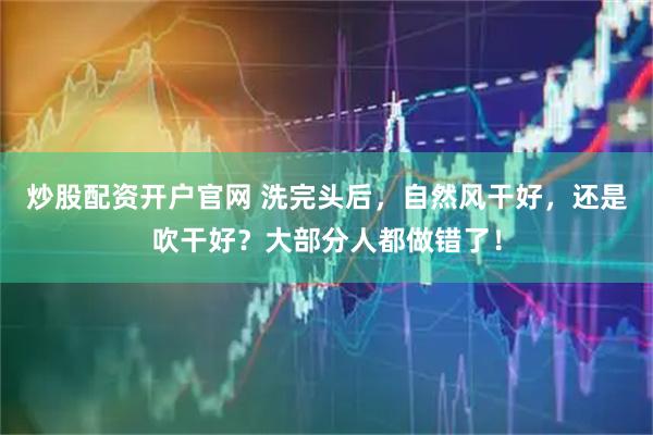 炒股配资开户官网 洗完头后，自然风干好，还是吹干好？大部分人都做错了！