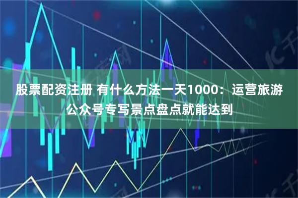 股票配资注册 有什么方法一天1000：运营旅游公众号专写景点盘点就能达到