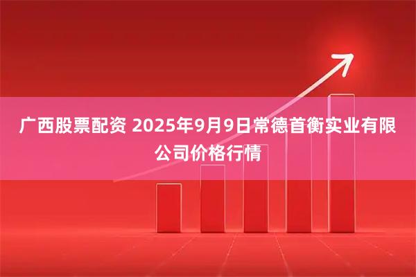 广西股票配资 2025年9月9日常德首衡实业有限公司价格行情