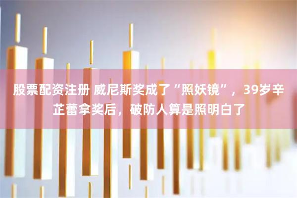 股票配资注册 威尼斯奖成了“照妖镜”，39岁辛芷蕾拿奖后，破防人算是照明白了