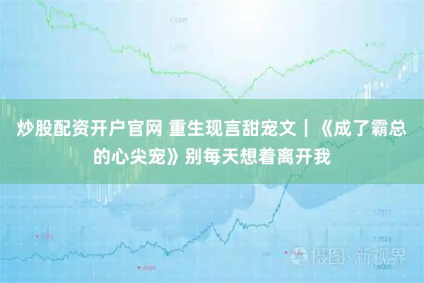 炒股配资开户官网 重生现言甜宠文｜《成了霸总的心尖宠》别每天想着离开我