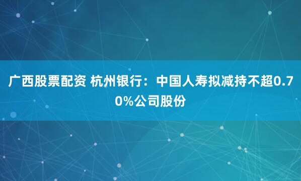 广西股票配资 杭州银行：中国人寿拟减持不超0.70%公司股份