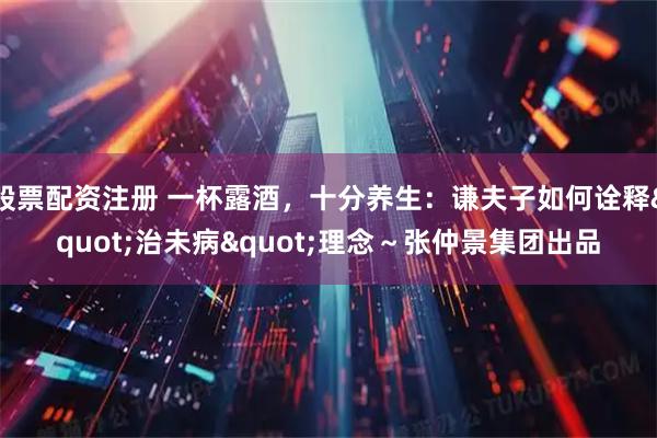 股票配资注册 一杯露酒，十分养生：谦夫子如何诠释"治未病"理念～张仲景集团出品