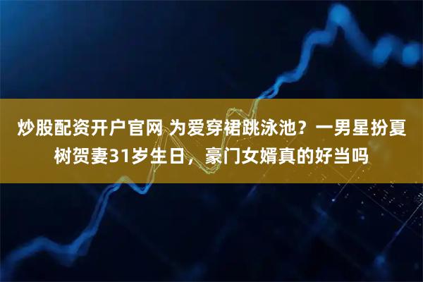 炒股配资开户官网 为爱穿裙跳泳池？一男星扮夏树贺妻31岁生日，豪门女婿真的好当吗