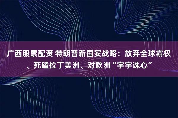 广西股票配资 特朗普新国安战略：放弃全球霸权、死磕拉丁美洲、对欧洲“字字诛心”