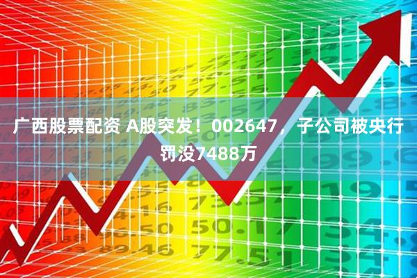 广西股票配资 A股突发！002647，子公司被央行罚没7488万