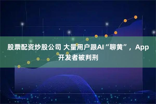 股票配资炒股公司 大量用户跟AI“聊黄”，App开发者被判刑