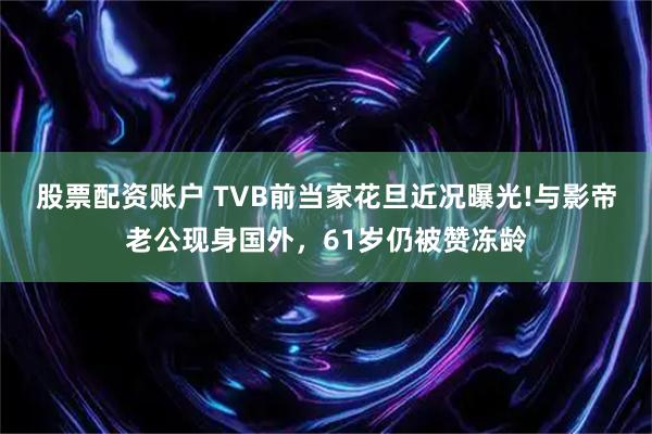 股票配资账户 TVB前当家花旦近况曝光!与影帝老公现身国外，61岁仍被赞冻龄