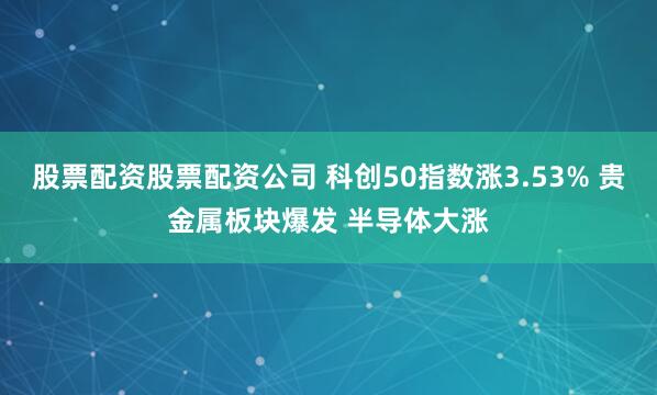 股票配资股票配资公司 科创50指数涨3.53% 贵金属板块爆发 半导体大涨