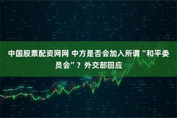 中国股票配资网网 中方是否会加入所谓“和平委员会”？外交部回应