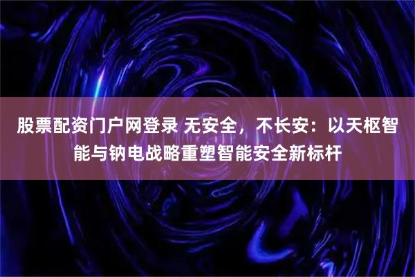 股票配资门户网登录 无安全，不长安：以天枢智能与钠电战略重塑智能安全新标杆