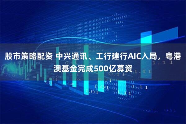股市策略配资 中兴通讯、工行建行AIC入局，粤港澳基金完成500亿募资