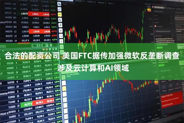 合法的配资公司 美国FTC据传加强微软反垄断调查 涉及云计算和AI领域