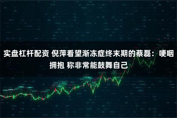 实盘杠杆配资 倪萍看望渐冻症终末期的蔡磊：哽咽拥抱 称非常能鼓舞自己