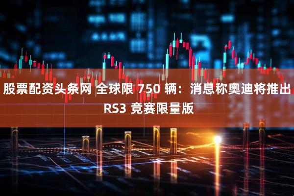 股票配资头条网 全球限 750 辆：消息称奥迪将推出 RS3 竞赛限量版