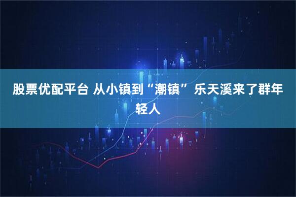 股票优配平台 从小镇到“潮镇” 乐天溪来了群年轻人