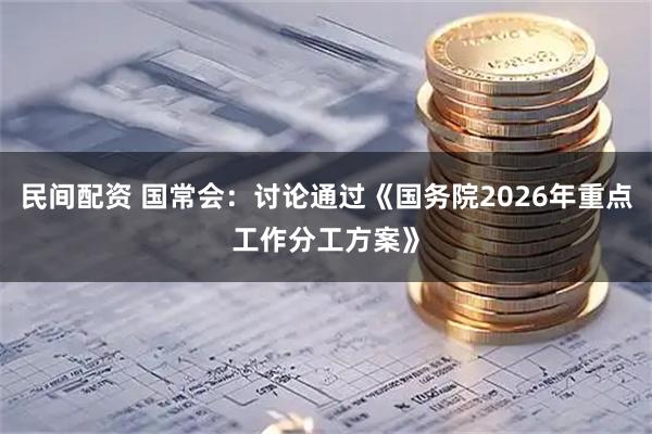 民间配资 国常会：讨论通过《国务院2026年重点工作分工方案》