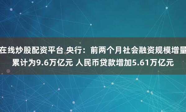 在线炒股配资平台 央行：前两个月社会融资规模增量累计为9.6万亿元 人民币贷款增加5.61万亿元