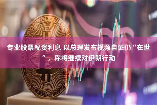 专业股票配资利息 以总理发布视频自证仍“在世”，称将继续对伊朗行动