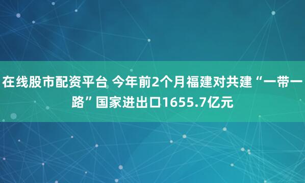 在线股市配资平台 今年前2个月福建对共建“一带一路”国家进出口1655.7亿元