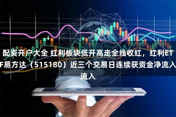 配资开户大全 红利板块低开高走全线收红，红利ETF易方达（515180）近三个交易日连续获资金净流入