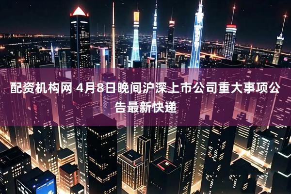 配资机构网 4月8日晚间沪深上市公司重大事项公告最新快递